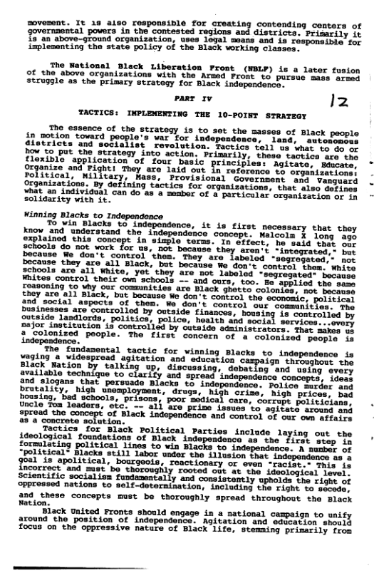 sovesen. It 1 aiso responsible for creating contending conters of Sovernmencal povers in the contested regions and diseriees: Primeiny £5"an above-ground organization, wes legel means and s Sesporeiiislfac implesenting tho stats policy of the Black vocking ciasser: pare 1v TACTICS: INPLEWENTING THE 10-POINT STRATEGY The essence of the strategy is to set the masses in motion tovard people’s war for independonce, land, sweemecoes {districts and socialist revolution. Tactics toll s what to ao e how to Put the strateqy into action. Primarily, these tactics are the Hexible application of four basic principies: Agitate, Biwcate. janize and Fight! They are laid out in reforence te oreanisetiaes Political, Wilitary, Hass, Provisional Government and. Vangeard Organizations. By defining tactics for organizations, that alsg Gebier hat 2n individual Can do as a member of o particular organization of in solidarity with it. Winning Blacks to Independence To yin Blacks to indepondence, it is first necessary that they know 2nd ‘understand the independence concept. Walcols ¥ long agy explainod this concept in simple terms. In effect, he said e o3 gehools do not work for us, not because they aren’i *integrated.: ber because We don’t control "thes. They are labeled -segregated. her because they are all Black, but bocause We don’t contrel them. Whive schools are all White, yot’they are not labeled "segregated: besmsce Fhites control their own schools -- and ours, t0o. Be applied the ames roasoning to why our commnities are they are al) Black, but because We don’t control the ccomomic. ind social aspects of them. Wo don’t control our commanities s businesses are controlled by outside finances, housing is controtied by guseide landlords, politics, police, hoalth and socis services.:severy mejor ingtitution is controlled by cutaide adminiscrators. Ther makee il 2 golonized people. The first concern of a colonired peepie in ‘independence. The’ fundasental tactic for vimning Blacks to independence is piaies 3 videsprond aplacon S olich on Citpa i TSNS 32 Black Mavion By Sactog " discuseing. dobatlng and seiay svery {1able technlquo o clarisy ang ‘indepandance concepts, dess and slogans that porsuada Blecks <o indopendonce. Felies Erder oy brutality,”nioh unemploybent, drags. Migh criee, Wioh price bnd Bousing, e schools, ‘prisens,’ poor medita care. Corrage Eatiidian uncle Tom leadors, oic: - ali Gre prine issecs v agiietd sovicsnd 2pread the concept of Black indepanchnce and Contrel oF oue can LRtatne 232 concroce sotation Tactics for Black Political Parties inclade laying out the ideological foundations of Black independanca a5 she Tirst Besp o formlating political lines to win Blacks o independence. A momas ot “political® Blacks stiil labor under the iiusion Toae aaa goal is apolitical, bourgeois, reactionary or ovem ~reciber aie 1s incorrect and mst’bo thoroughly rooted o3t At the. Ldsigioal Level’ Scientitic socialiss fupdamatally amd consistantly uohords tha isme of oPprossed nations to self-deteraination, inclading the risht o smact and theso concepts mst be thoroughly spread throughout the Black Ration Black United Fronts should in a national campaign to unify around the position of indepondenca: Agitation and saicacion shaiil focus on the oppressive nature of Black 1ife, Stemaing primsrily fees